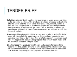 TENDER BRIEF
Definition A tender brief involves the exchange of ideas between a client
and a potential producer. The producer creates a proposal and submits
it to the client and the client takes their pick. This, in itself, is like a
deal because the proposal is printed on paper and so if the producer
doesn’t comply, they may not get paid. This is flexible, however, so
nobody can be taken to court. Some companies are obliged to pick the
cheapest option.
Advantages There is the flexibility to choose a producer and effectively
gains full control of the ideas given to them and can implement the
ones that they like or don’t like. This brief also doesn’t require as much
time for negotiation because the proposal has already been made and
the producer can start straight away.
Disadvantages The producer might plan and prepare for something
massive for it to just be a waste of time because the pitch doesn’t pay
off and the client selects another choice. Also the freelancer cannot be
sure whether they will gain any payment from their product.
 