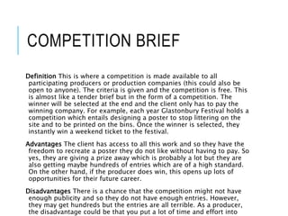 COMPETITION BRIEF
Definition This is where a competition is made available to all
participating producers or production companies (this could also be
open to anyone). The criteria is given and the competition is free. This
is almost like a tender brief but in the form of a competition. The
winner will be selected at the end and the client only has to pay the
winning company. For example, each year Glastonbury Festival holds a
competition which entails designing a poster to stop littering on the
site and to be printed on the bins. Once the winner is selected, they
instantly win a weekend ticket to the festival.
Advantages The client has access to all this work and so they have the
freedom to recreate a poster they do not like without having to pay. So
yes, they are giving a prize away which is probably a lot but they are
also getting maybe hundreds of entries which are of a high standard.
On the other hand, if the producer does win, this opens up lots of
opportunities for their future career.
Disadvantages There is a chance that the competition might not have
enough publicity and so they do not have enough entries. However,
they may get hundreds but the entries are all terrible. As a producer,
the disadvantage could be that you put a lot of time and effort into
 