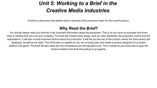 Unit 5: Working to a Brief in the
Creative Media Industries
A brief is a document that details what is required of the production team for the overall product.
Why Read the Brief?
You should always read your brief as it has important information about the production. This is so you have no surprises and know
what is needed from you and your company. The brief will include many things, such as: fees, deadlines, the production outline and the
expectations. It will also include important factors about the production. It will tell you the use of the product, where the final product will
displayed, as well as the style. This information is needed so you can properly plan and create a product designed for a certain
platform and genre. The brief will also state who the competitors and demographics are. This is stated so you know who to gear the
product towards and what the product is up against.
 