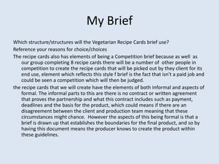 My Brief
Which structure/structures will the Vegetarian Recipe Cards brief use?
Reference your reasons for choice/choices
The recipe cards also has elements of being a Competition brief because as well as
    our group completing 8 recipe cards there will be a number of other people in
    competition to create the recipe cards that will be picked out by they client for its
    end use, element which reflects this style f brief is the fact that isn't a paid job and
    could be seen a competition which will then be judged.
the recipe cards that we will create have the elements of both Informal and aspects of
    formal. The informal parts to this are there is no contract or written agreement
    that proves the partnership and what this contract includes such as payment,
    deadlines and the basis for the product, which could means if there are an
    disagreement between the client and production team meaning that these
    circumstances might chance. However the aspects of this being formal is that a
    brief is drawn up that establishes the boundaries for the final product, and so by
    having this document means the producer knows to create the product within
    these guidelines.
 