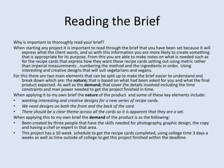 Reading the Brief
Why is important to thoroughly read your brief?
When starting any project it is important to read through the brief that you have been set because it will
     express what the client wants, and so with this information you are more likely to create something
     that is appropriate for its purpose. From this you are able to make notes on what is needed such as
     for the recipe cards that express how they want these recipe cards setting out using metric rather
     than imperial measurements , numbering the method and the ingredients in order. Using
     interesting and creative designs that will suit vegetarians and vegans.
For this there are two main elements that can be split up to make the brief easier to understand and
     break down which are: the nature; that is based on what had been asked for you and what the final
     product expected. As well as the demand; that cover the details involved including the time
     constraints and man power needed to get the project finished in time.
When applying it to my own brief the nature of the product and some of these key elements include:
• wanting interesting and creative designs for a new series of recipe cards.
• We need designs on both the front and the back of the card.
• There should be a clear theme across all the cards so it is apparent that they are a set.
When applying this to my own brief the demand of the product is as the following:
• Been created by three people that have the skills needed for photography, graphic design, the copy
     and having a chef or expert in that area.
• This project has a 10 week schedule to get the recipe cards completed, using college time 3 days a
     weeks as well as time outside of college to get this project finished within the deadline.
 