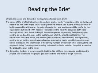 Reading the Brief
What is the nature and demand of the Vegetarian Recipe Cards brief?
The nature of the brief is that we have to produce a set of cards. The cards need to be sturdy and
    need to be able to be wiped clean. Usually laminate enables this but the product also has to
    be biodegradable which raises the price of production so a solution would be useful for the
    organisation but it isn’t 100% needed. The cards need to have the design on both sides
    although with a clear theme linking all the cards together. High quality food photographs
    need to be used on the cards so the public knows what the should meal look like. The
    information about the recipe, the method (which needs to be numbered) and ingredients,
    need to be set out in a special way and certain information has to be added onto the cards
    before the recipe. This information is the serving number, preparation time, cooking time and
    vegan suitability. The companies branding strip needs to be included so the public know that
    the product belongs to the client.
The demand of the brief is ten weeks until deadline. We will have three people working on the
    project, this will ensure the project gets done in time and done to a high standard.
 