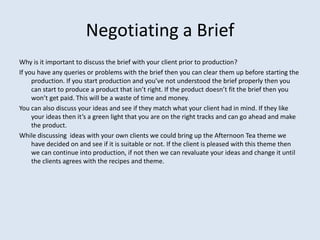 Negotiating a Brief
Why is it important to discuss the brief with your client prior to production?
If you have any queries or problems with the brief then you can clear them up before starting the
     production. If you start production and you’ve not understood the brief properly then you
     can start to produce a product that isn’t right. If the product doesn’t fit the brief then you
     won’t get paid. This will be a waste of time and money.
You can also discuss your ideas and see if they match what your client had in mind. If they like
     your ideas then it’s a green light that you are on the right tracks and can go ahead and make
     the product.
While discussing ideas with your own clients we could bring up the Afternoon Tea theme we
     have decided on and see if it is suitable or not. If the client is pleased with this theme then
     we can continue into production, if not then we can revaluate your ideas and change it until
     the clients agrees with the recipes and theme.
 