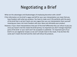 Negotiating a Brief
What are the advantages and disadvantages of employing discretion with a brief?
If the information on the brief is vague and left for your own interpretation can mean that you
     have freedom with what you produce. You have to make sure it fits perfectly with the parts
     of the brief that is set but if parts are very vague then you can interpretation them yourself
     meaning you have a lot more freedom with your ideas and ultimately your product.
However, if your client interpretations that part of the brief differently they can refuse to pay you
     since you haven’t met the needs the brief portray. Its important you don’t change important
     parts of the brief or your work won’t be accepted or published. An important part of our
     brief is to use vegetarian recipes so we can’t include meat in the meals. If we do then the
     cards won’t match the brief and the client will refuse the products.
 