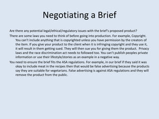 Negotiating a Brief
Are there any potential legal/ethical/regulatory issues with the brief’s proposed product?
There are some laws you need to think of before going into production. For example, Copyright.
    You can’t include anything that is copyrighted unless you have permission by the creators of
    the item. If you give your product to the client when it is infringing copyright and they use it,
    it will result in them getting sued. They will then sue you for giving them the product. Privacy
    laws and the race discrimination act needs to followed too. You can’t publish peoples private
    information or use their lifestyle/stories as an example in a negative way.
You need to ensure the brief fits the ASA regulations. For example, in our brief if they said it was
    okay to include meat in the recipes then that would be false advertising because the products
    say they are suitable for vegetarians. False advertising is against ASA regulations and they will
    remove the product from the public.
 