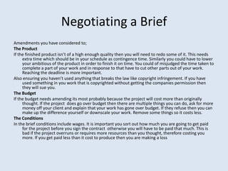 Negotiating a Brief
Amendments you have considered to;
The Product
If the finished product isn’t of a high enough quality then you will need to redo some of it. This needs
     extra time which should be in your schedule as contingence time. Similarly you could have to lower
     your ambitious of the product in order to finish it on time. You could of misjudged the time taken to
     complete a part of your work and in response to that have to cut other parts out of your work.
     Reaching the deadline is more important.
Also ensuring you haven’t used anything that breaks the law like copyright infringement. If you have
     used something in you work that is copyrighted without getting the companies permission then
     they will sue you.
The Budget
If the budget needs amending its most probably because the project will cost more than originally
     thought. If the project does go over budget then there are multiple things you can do, ask for more
     money off your client and explain that your work has gone over budget. If they refuse then you can
     make up the difference yourself or downscale your work. Remove some things so it costs less.
The Conditions
In the brief conditions include wages. It is important you sort out how much you are going to get paid
     for the project before you sign the contract otherwise you will have to be paid that much. This is
     bad if the project overruns or requires more resources than you thought, therefore costing you
     more. If you get paid less than it cost to produce then you are making a loss
 