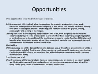Opportunities
What opportunities could this brief allow you to explore?

Self Development; this brief will allow the people of the group to work on there team work,
     discussion and negotiation skills within the group, it also means that you will be able to develop
     your skills in the aspects of work that is required from you such as the graphic, writing ,
     photography and cooking of the recipes.
Learning new skills; as well as giving people specific jobs to do, from our group we will have the
     opportunity to try out some of these skills as well whether this is supervising the photographer
     or getting involved in the cooking of the food that we choose to create. Another skill that we will
     learn is when it comes to working with a client, meaning it has to be to a professional standard,
     and maintain a business like attitude to the work.
Multi-skilling
Within our group we will be doing different jobs between us e.g. One of our group members will be a
     photographer and chef. Another one of our members are doing graphic design and copyrighting.
     Combining the skills of us of our members they will collaborate to create the graphics meaning
     team work will be key.
Contributing to a brief
We will be making all the food products from our chosen recipes. As are theme is for elderly people,
     we think making cakes will be a good option as it’s a product that everyone loves. We will be
     doing this by going to one of the members house to produce this.
 