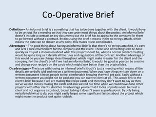 Co-Operative Brief
Definition – An informal brief is a something that has to be done together with the client. It would have
    to be set out like a meeting so that they can cover most things about the project. An informal brief
    doesn’t include a contract or any documents but the brief has to appeal to the company for them
    to go forward without a contract. By discussing the brief it means theirs no strings attach, which
    means the date can be chosen at any point, this makes it less complicated.
Advantages – The good thing about having an informal Brief is that there’s no strings attached, it’s easy
    and sets a nice environment for the company and the client. These kind of meetings can be done
    quickly as it’s just a discussion about what the project should be, whilst a normal contact meeting
    would be quite long as it details all the rules and regulations of the contract. Another advantage of
    this would be you can change ideas throughout which might make it easier for the client and the
    company. For the client’s brief if we had an informal brief, it would be good as you can be creative
    and change your recipe's on the cards which might look better than the original idea.
Disadvantages – The issue with having an informal brief is that it’s just a meeting which means all the
    details are verbally told and not on a written document. When you have things written down on a
    written document it helps people to feel comfortable knowing they will get paid. Sadly without a
    written document you might not be paid and you can sue the client at all. This would link to the
    client’s brief because if we are making the recipe cards and then they don’t want to pay us then
    we’ve wasted money making the cards and also wasted our time when we could have done other
    projects with other clients. Another disadvantage you be that it looks unprofessional to meet a
    client and not organise a contract, by just talking it doesn’t seem as professional. By only being
    verbally told what to do, you might easily forget some significant factors about the project which
    might make the product look quite rubbish.
 