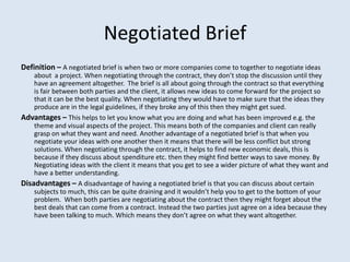 Negotiated Brief
Definition – A negotiated brief is when two or more companies come to together to negotiate ideas
    about a project. When negotiating through the contract, they don’t stop the discussion until they
    have an agreement altogether. The brief is all about going through the contract so that everything
    is fair between both parties and the client, it allows new ideas to come forward for the project so
    that it can be the best quality. When negotiating they would have to make sure that the ideas they
    produce are in the legal guidelines, if they broke any of this then they might get sued.
Advantages – This helps to let you know what you are doing and what has been improved e.g. the
    theme and visual aspects of the project. This means both of the companies and client can really
    grasp on what they want and need. Another advantage of a negotiated brief is that when you
    negotiate your ideas with one another then it means that there will be less conflict but strong
    solutions. When negotiating through the contract, it helps to find new economic deals, this is
    because if they discuss about spenditure etc. then they might find better ways to save money. By
    Negotiating ideas with the client it means that you get to see a wider picture of what they want and
    have a better understanding.
Disadvantages – A disadvantage of having a negotiated brief is that you can discuss about certain
    subjects to much, this can be quite draining and it wouldn’t help you to get to the bottom of your
    problem. When both parties are negotiating about the contract then they might forget about the
    best deals that can come from a contract. Instead the two parties just agree on a idea because they
    have been talking to much. Which means they don’t agree on what they want altogether.
 