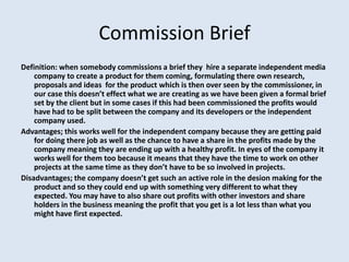 Commission Brief
Definition: when somebody commissions a brief they hire a separate independent media
    company to create a product for them coming, formulating there own research,
    proposals and ideas for the product which is then over seen by the commissioner, in
    our case this doesn’t effect what we are creating as we have been given a formal brief
    set by the client but in some cases if this had been commissioned the profits would
    have had to be split between the company and its developers or the independent
    company used.
Advantages; this works well for the independent company because they are getting paid
    for doing there job as well as the chance to have a share in the profits made by the
    company meaning they are ending up with a healthy profit. In eyes of the company it
    works well for them too because it means that they have the time to work on other
    projects at the same time as they don’t have to be so involved in projects.
Disadvantages; the company doesn’t get such an active role in the desion making for the
    product and so they could end up with something very different to what they
    expected. You may have to also share out profits with other investors and share
    holders in the business meaning the profit that you get is a lot less than what you
    might have first expected.
 