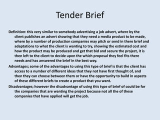 Tender Brief
Definition: this very similar to somebody advertising a job advert, where by the
   client publishes an advert showing that they need a media product to be made,
   where by a number of production companies may pitch or send in there brief and
   adaptations to what the client is wanting to try, showing the estimated cost and
   how the product may be produced and get that bid and secure the project, it is
   then left to the client to decide upon the which proposal they feel fits there
   needs and has answered the brief in the best way.
Advantages; some of the advantages to using this type of brief is that the client has
   access to a number of different ideas that they not have first thought of, and
   then they can choose between them or have the opportunity to build in aspects
   of these different briefs to create a product that you want.
Disadvantages; however the disadvantage of using this type of brief of could be for
   the companies that are wanting the project because not all the of these
   companies that have applied will get the job.
 