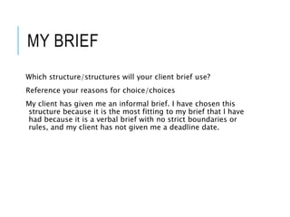MY BRIEF
Which structure/structures will your client brief use?
Reference your reasons for choice/choices
My client has given me an informal brief. I have chosen this
structure because it is the most fitting to my brief that I have
had because it is a verbal brief with no strict boundaries or
rules, and my client has not given me a deadline date.
 