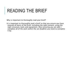 READING THE BRIEF
Why is important to thoroughly read your brief?
It is important to thoroughly read a brief so that you ensure you have
covered all basis of the brief, including the right content, using the
right structure, tools and equipment. Also ensuring you are able t
complete all of the work within the set deadline you need to complete
it by.
 