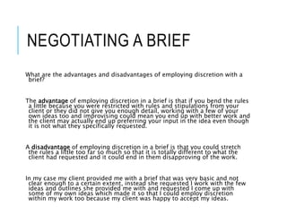 NEGOTIATING A BRIEF
What are the advantages and disadvantages of employing discretion with a
brief?
The advantage of employing discretion in a brief is that if you bend the rules
a little because you were restricted with rules and stipulations from your
client or they did not give you enough detail, working with a few of your
own ideas too and improvising could mean you end up with better work and
the client may actually end up preferring your input in the idea even though
it is not what they specifically requested.
A disadvantage of employing discretion in a brief is that you could stretch
the rules a little too far so much so that it is totally different to what the
client had requested and it could end in them disapproving of the work.
In my case my client provided me with a brief that was very basic and not
clear enough to a certain extent, instead she requested I work with the few
ideas and outlines she provided me with and requested I come up with
some of my own ideas which made it so that I could employ discretion
within my work too because my client was happy to accept my ideas.
 
