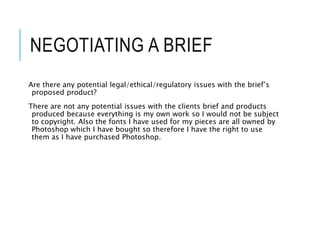 NEGOTIATING A BRIEF
Are there any potential legal/ethical/regulatory issues with the brief’s
proposed product?
There are not any potential issues with the clients brief and products
produced because everything is my own work so I would not be subject
to copyright. Also the fonts I have used for my pieces are all owned by
Photoshop which I have bought so therefore I have the right to use
them as I have purchased Photoshop.
 