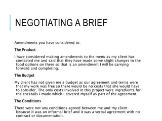 NEGOTIATING A BRIEF
Amendments you have considered to:
The Product
I have considered making amendments to the menu as my client has
contacted me and said that they have made some slight changes to the
food options on there so that is an amendment I will be carrying
forward and completing.
The Budget
My client has not given me a budget as our agreement and terms were
that my work was free so there would be no costs that she would have
to consider. The only costs involved in this project were ingredients for
the cocktails I made which I covered myself as part of the agreement.
The Conditions
There were not any conditions agreed between me and my client
because it was an informal brief and it was a verbal agreement with no
contract or documentation.
 