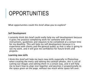 OPPORTUNITIES
What opportunities could this brief allow you to explore?
Self Development
I certainly think this brief could really help my self development because
it gives me practice completing work for someone with strict
instructions, guidelines and requests to be completed at a certain time
for my deadline. This will help my self development because it is
experience with clients and the general public as that is who is going to
see my work, and it will give me confidence for future briefs and
projects.
Learning new skills
I think this brief will help me learn new skills especially in Photoshop
when creating the menu and editing the cocktail photos, this is use of
cutting out images and editing them in a certain way, and it will help
me to learn how to align text together and position it proportionally to
the space given on the page, without too much white space left over.
 