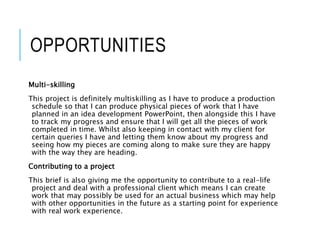 OPPORTUNITIES
Multi-skilling
This project is definitely multiskilling as I have to produce a production
schedule so that I can produce physical pieces of work that I have
planned in an idea development PowerPoint, then alongside this I have
to track my progress and ensure that I will get all the pieces of work
completed in time. Whilst also keeping in contact with my client for
certain queries I have and letting them know about my progress and
seeing how my pieces are coming along to make sure they are happy
with the way they are heading.
Contributing to a project
This brief is also giving me the opportunity to contribute to a real-life
project and deal with a professional client which means I can create
work that may possibly be used for an actual business which may help
with other opportunities in the future as a starting point for experience
with real work experience.
 