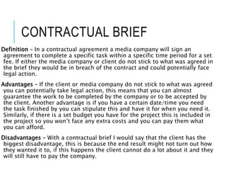 CONTRACTUAL BRIEF
Definition – In a contractual agreement a media company will sign an
agreement to complete a specific task within a specific time period for a set
fee. If either the media company or client do not stick to what was agreed in
the brief they would be in breach of the contract and could potentially face
legal action.
Advantages – If the client or media company do not stick to what was agreed
you can potentially take legal action, this means that you can almost
guarantee the work to be completed by the company or to be accepted by
the client. Another advantage is if you have a certain date/time you need
the task finished by you can stipulate this and have it for when you need it.
Similarly, if there is a set budget you have for the project this is included in
the project so you won’t face any extra costs and you can pay them what
you can afford.
Disadvantages – With a contractual brief I would say that the client has the
biggest disadvantage, this is because the end result might not turn out how
they wanted it to, if this happens the client cannot do a lot about it and they
will still have to pay the company.
 
