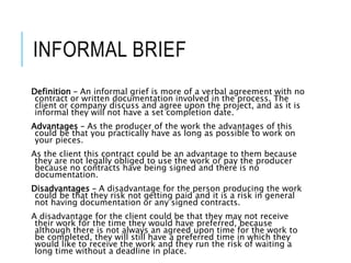 INFORMAL BRIEF
Definition – An informal grief is more of a verbal agreement with no
contract or written documentation involved in the process. The
client or company discuss and agree upon the project, and as it is
informal they will not have a set completion date.
Advantages – As the producer of the work the advantages of this
could be that you practically have as long as possible to work on
your pieces.
As the client this contract could be an advantage to them because
they are not legally obliged to use the work or pay the producer
because no contracts have being signed and there is no
documentation.
Disadvantages – A disadvantage for the person producing the work
could be that they risk not getting paid and it is a risk in general
not having documentation or any signed contracts.
A disadvantage for the client could be that they may not receive
their work for the time they would have preferred, because
although there is not always an agreed upon time for the work to
be completed, they will still have a preferred time in which they
would like to receive the work and they run the risk of waiting a
long time without a deadline in place.
 
