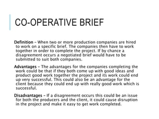 CO-OPERATIVE BRIEF
Definition – When two or more production companies are hired
to work on a specific brief. The companies then have to work
together in order to complete the project. If by chance a
disagreement occurs a negotiated brief would have to be
submitted to suit both companies.
Advantages – The advantages for the companies completing the
work could be that if they both come up with good ideas and
product good work together the project and its work could end
up very successful. This could also be an advantage for the
client because they could end up with really good work which is
successful.
Disadvantages – If a disagreement occurs this could be an issue
for both the producers and the client, it could cause disruption
in the project and make it easy to get work completed.
 