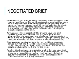 NEGOTIATED BRIEF
Definition – If two or more media companies are working on a brief
together and have conflicting ideas regarding a project they would
have to negotiate the brief. Through this negotiation the brief
would be changed in order to suit all parties including the client.
This could involve changing visual style, changing content or
ensuring the product stays within the boundaries or a legal or
ethical obligation in the brief.
Advantages – This is essentially like creating your own brief
between parties, which means that you have quite a lot of
allowance for your own ideas and stipulations between parties,
which is also an advantage for the client because they will get a say
too along with other ideas to help the brief and project along.
Disadvantages – A disadvantage for this could be that certain
parties may not find it easy to compromise on ideas, causing
conflict and disruption to the project making it difficult for the
people producing the work and for the client.
Another disadvantage of a negotiated brief is that you have strict
boundaries to stay within, a legal or an ethical obligation, meaning
in certain areas and ideas you are restricted, and you have to
ensure your content is appropriate for all audiences and not
offensive/harmful in any way to anyone.
 