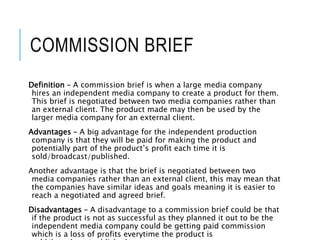 COMMISSION BRIEF
Definition – A commission brief is when a large media company
hires an independent media company to create a product for them.
This brief is negotiated between two media companies rather than
an external client. The product made may then be used by the
larger media company for an external client.
Advantages – A big advantage for the independent production
company is that they will be paid for making the product and
potentially part of the product’s profit each time it is
sold/broadcast/published.
Another advantage is that the brief is negotiated between two
media companies rather than an external client, this may mean that
the companies have similar ideas and goals meaning it is easier to
reach a negotiated and agreed brief.
Disadvantages – A disadvantage to a commission brief could be that
if the product is not as successful as they planned it out to be the
independent media company could be getting paid commission
which is a loss of profits everytime the product is
 