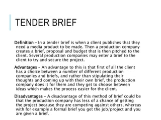TENDER BRIEF
Definition – In a tender brief is when a client publishes that they
need a media product to be made. Then a production company
creates a brief, proposal and budget that is then pitched to the
client. Several production companies may enter a brief to the
client to try and secure the project.
Advantages – An advantage to this is that first of all the client
has a choice between a number of different production
companies and briefs, and rather than stipulating their
thoughts and coming up with their own brief, the production
company does it for them and they get to choose between
ideas which makes the process easier for the client.
Disadvantages – A disadvantage of this method of brief could be
that the production company has less of a chance of getting
the project because they are competing against others, whereas
with for example a formal brief you get the job/project and you
are given a brief.
 