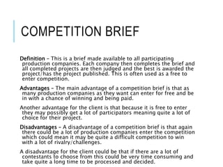 COMPETITION BRIEF
Definition – This is a brief made available to all participating
production companies. Each company then completes the brief and
all completed projects are then judged and the best is awarded the
project/has the project published. This is often used as a free to
enter competition.
Advantages – The main advantage of a competition brief is that as
many production companies as they want can enter for free and be
in with a chance of winning and being paid.
Another advantage for the client is that because it is free to enter
they may possibly get a lot of participators meaning quite a lot of
choice for their project.
Disadvantages – A disadvantage of a competition brief is that again
there could be a lot of production companies enter the competition
which could mean it may be quite a difficult competition to win
with a lot of rivalry/challenges.
A disadvantage for the client could be that if there are a lot of
contestants to choose from this could be very time consuming and
take quite a long time to be processed and decided.
 
