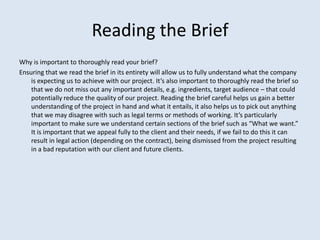 Reading the Brief
Why is important to thoroughly read your brief?
Ensuring that we read the brief in its entirety will allow us to fully understand what the company
    is expecting us to achieve with our project. It’s also important to thoroughly read the brief so
    that we do not miss out any important details, e.g. ingredients, target audience – that could
    potentially reduce the quality of our project. Reading the brief careful helps us gain a better
    understanding of the project in hand and what it entails, it also helps us to pick out anything
    that we may disagree with such as legal terms or methods of working. It’s particularly
    important to make sure we understand certain sections of the brief such as “What we want.”
    It is important that we appeal fully to the client and their needs, if we fail to do this it can
    result in legal action (depending on the contract), being dismissed from the project resulting
    in a bad reputation with our client and future clients.
 