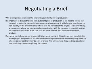 Negotiating a Brief
Why is it important to discuss the brief with your client prior to production?
It is important to disc...