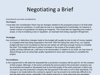 Negotiating a Brief
Amendments you have considered to;
The Product
I must take into consideration there may be changes needed to the proposed product in its final state
    due to being too ambitious. It could also be due to a misjudgement of practicality, for instance a
    certain mixture of ingredients not tasting as imagined. This could also be regarding time scale or
    scope, or due to breaking a law or regulation, an example here being copyright infringement.

The Budget
Any minimum or distinctive changes made to the budget will usually be due to lack of money needed
    to complete what has being requested in the brief. With this being the case (if so), our original
    budget will have to be increased so that we are certain we will have enough money to complete
    the brief. The budget will have to either increased or the scope of the project (photo
    quality, printing methods etc.) will have to be downscaled. In relation to our brief, we may have to
    deduct things such as using high quality ingredients to save cash necessary to complete the
    project.

The Conditions
In the original brief is will state the requested fee a production company will be paid for, for the creation
     of their project. Although, in the some contracts the amount paid to the production company can
     be amended (increased or decreased) due to the final quality of the work produced. A client may
     not want to pay the production company the full payment if the work is not to their standards. If a
     change is not made before the contract is signed it can be proved to be extremely difficult to try
     and get paid extra money, especially if the project overruns or more resources are requested.
 