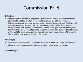Commission Brief
Definition
A commission brief is where a large media company will hire an independent media
    company t...