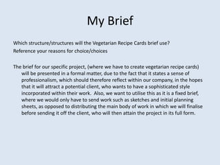My Brief
Which structure/structures will the Vegetarian Recipe Cards brief use?
Reference your reasons for choice/choices

The brief for our specific project, (where we have to create vegetarian recipe cards)
   will be presented in a formal matter, due to the fact that it states a sense of
   professionalism, which should therefore reflect within our company, in the hopes
   that it will attract a potential client, who wants to have a sophisticated style
   incorporated within their work. Also, we want to utilise this as it is a fixed brief,
   where we would only have to send work such as sketches and initial planning
   sheets, as opposed to distributing the main body of work in which we will finalise
   before sending it off the client, who will then attain the project in its full form.
 