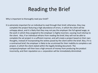 Reading the Brief
Why is important to thoroughly read your brief?

It is extremely important for an individual to read through their brief, otherwise, they may
      complete the project featuring a high abundance of errors, in which the client will be
      unhappy about, and it is likely that they may not pay the employer the full agreed wage, as
      the work in which they assigned to the employer is highly incorrect, causing much dismay to
      the client. Also, if an individual refrains from reading the brief, they will not be able to
      complete the set project in a sufficient manner, and will create a project based on their own
      thoughts, instead of incorporating the wishes posed by the client within the brief. Also, if it is
      a contractual brief, the employer is likely to be scrutinised for their inability to complete a set
      project, in which the client stated within the legally-binding document. The
      company/employer will then lose a high amount of money from producing the product
      incorrectly, and their reputation as a corporation will be immediately diminished.
 