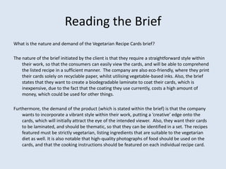 Reading the Brief
What is the nature and demand of the Vegetarian Recipe Cards brief?

The nature of the brief initiated by the client is that they require a straightforward style within
    their work, so that the consumers can easily view the cards, and will be able to comprehend
    the listed recipe in a sufficient manner. The company are also eco-friendly, where they print
    their cards solely on recyclable paper, whilst utilising vegetable-based inks. Also, the brief
    states that they want to create a biodegradable laminate to coat their cards, which is
    inexpensive, due to the fact that the coating they use currently, costs a high amount of
    money, which could be used for other things.

Furthermore, the demand of the product (which is stated within the brief) is that the company
    wants to incorporate a vibrant style within their work, putting a ‘creative’ edge onto the
    cards, which will initially attract the eye of the intended viewer. Also, they want their cards
    to be laminated, and should be thematic, so that they can be identified in a set. The recipes
    featured must be strictly vegetarian, listing ingredients that are suitable to the vegetarian
    diet as well. It is also notable that high-quality photographs of food should be used on the
    cards, and that the cooking instructions should be featured on each individual recipe card.
 