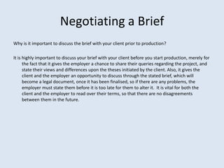 Negotiating a Brief
Why is it important to discuss the brief with your client prior to production?

It is highly important to discuss your brief with your client before you start production, merely for
      the fact that it gives the employer a chance to share their queries regarding the project, and
      state their views and differences upon the theses initiated by the client. Also, it gives the
      client and the employer an opportunity to discuss through the stated brief, which will
      become a legal document, once it has been finalised, so if there are any problems, the
      employer must state them before it is too late for them to alter it. It is vital for both the
      client and the employer to read over their terms, so that there are no disagreements
      between them in the future.
 