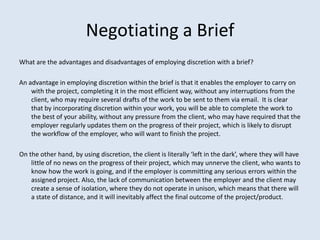 Negotiating a Brief
What are the advantages and disadvantages of employing discretion with a brief?

An advantage in employing discretion within the brief is that it enables the employer to carry on
    with the project, completing it in the most efficient way, without any interruptions from the
    client, who may require several drafts of the work to be sent to them via email. It is clear
    that by incorporating discretion within your work, you will be able to complete the work to
    the best of your ability, without any pressure from the client, who may have required that the
    employer regularly updates them on the progress of their project, which is likely to disrupt
    the workflow of the employer, who will want to finish the project.

On the other hand, by using discretion, the client is literally ‘left in the dark’, where they will have
    little of no news on the progress of their project, which may unnerve the client, who wants to
    know how the work is going, and if the employer is committing any serious errors within the
    assigned project. Also, the lack of communication between the employer and the client may
    create a sense of isolation, where they do not operate in unison, which means that there will
    a state of distance, and it will inevitably affect the final outcome of the project/product.
 