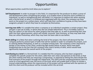 Opportunities
What opportunities could this brief allow you to explore?

Self Development: In order to prosper in this field, it is important for the producer to attain a sense of
     self-development when completing the project, as it enables them to become more confident as
     individuals, as well as strengthening their self-belief. It is important to explore this when working
     with a formal brief, as when it is finalised and negotiated with the client, the company can then
     work on the project on a solitary basis, which will help their confidence to grow, as they have been
     assigned a project in which they have to complete by themselves.

Learning new skills: It is notable that when a company or an individual completes a certain project, they
    will gain a new set of skills, in which they did not inhabit beforehand. This is incredibly useful as
    they can utilise it in the future for other projects that they take on, as well as presenting their new
    skills into their advertisement, which will initially ‘promote’ their business, as they may state that
    they can utilise Photoshop, which they may have not been able to use before.

Multi-skilling: It is likely that when outlining the brief of the project, the client will demand that the
   company performs several types of skills that will be needed in order to complete the project, such
   as utilising Adobe Photoshop, as well as a complex writing style. The company is then required to
   pander to the wishes of the client, producing high quality pieces of work, which have been
   established due to the fact that the company have used a variety of skills, which would have
   significantly improved the overall worth of the project.

Contributing to a brief: In a formal brief, it is notable that the company, who has been assigned to
    complete the specific project for the client, adds their own views and opinions to the brief, so that
    the client realises that they are requiring a compromise, as opposed to letting the client dictate the
    final outcome of the project through the stated brief. The client and the company/producer have to
    come to a final agreement over the terms of the brief, which will enable both of them to initiate a
    mutual understanding, where the requirements of the project will be outlined with the opinions of
    both the client and the producer will be included within the set brief.
 