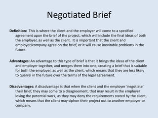 Negotiated Brief
Definition: This is where the client and the employer will come to a specified
   agreement upon the brief of the project, which will include the final ideas of both
   the employer, as well as the client. It is important that the client and
   employer/company agree on the brief, or it will cause inevitable problems in the
   future.

Advantages: An advantage to this type of brief is that it brings the ideas of the client
   and employer together, and merges them into one, creating a brief that is suitable
   for both the employer, as well as the client, which means that they are less likely
   to quarrel in the future over the terms of the legal agreement.

Disadvantages: A disadvantage is that when the client and the employer ‘negotiate’
   their brief, they may come to a disagreement, that may result in the employer
   losing the potential work, as they may deny the requirements stated by the client,
   which means that the client may siphon their project out to another employer or
   company.
 