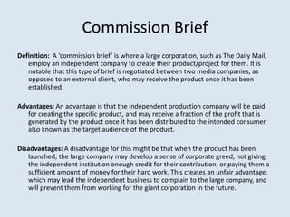 Commission Brief
Definition: A ‘commission brief’ is where a large corporation, such as The Daily Mail,
   employ an independent company to create their product/project for them. It is
   notable that this type of brief is negotiated between two media companies, as
   opposed to an external client, who may receive the product once it has been
   established.

Advantages: An advantage is that the independent production company will be paid
   for creating the specific product, and may receive a fraction of the profit that is
   generated by the product once it has been distributed to the intended consumer,
   also known as the target audience of the product.

Disadvantages: A disadvantage for this might be that when the product has been
   launched, the large company may develop a sense of corporate greed, not giving
   the independent institution enough credit for their contribution, or paying them a
   sufficient amount of money for their hard work. This creates an unfair advantage,
   which may lead the independent business to complain to the large company, and
   will prevent them from working for the giant corporation in the future.
 