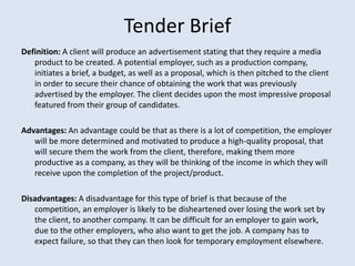 Tender Brief
Definition: A client will produce an advertisement stating that they require a media
   product to be created. A potential employer, such as a production company,
   initiates a brief, a budget, as well as a proposal, which is then pitched to the client
   in order to secure their chance of obtaining the work that was previously
   advertised by the employer. The client decides upon the most impressive proposal
   featured from their group of candidates.

Advantages: An advantage could be that as there is a lot of competition, the employer
   will be more determined and motivated to produce a high-quality proposal, that
   will secure them the work from the client, therefore, making them more
   productive as a company, as they will be thinking of the income in which they will
   receive upon the completion of the project/product.

Disadvantages: A disadvantage for this type of brief is that because of the
   competition, an employer is likely to be disheartened over losing the work set by
   the client, to another company. It can be difficult for an employer to gain work,
   due to the other employers, who also want to get the job. A company has to
   expect failure, so that they can then look for temporary employment elsewhere.
 
