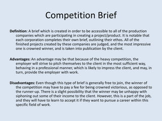 Competition Brief
Definition: A brief which is created in order to be accessible to all of the production
   companies which are participating in creating a project/product. It is notable that
   each corporation completes their own brief, outlining their ethos. All of the
   finished projects created by these companies are judged, and the most impressive
   one is crowned winner, and is taken into publication by the client.

Advantages: An advantage may be that because of the heavy competition, the
   employer will strive to pitch themselves to the client in the most sufficient way,
   behaving in a professional manner, which is likely to impress the client, and may, in
   turn, provide the employer with work.

Disadvantages: Even though this type of brief is generally free to join, the winner of
   the competition may have to pay a fee for being crowned victorious, as opposed to
   the runner-up. There is a slight possibility that the winner may be unhappy with
   siphoning out some of their income to the client. However, this is a part of the job,
   and they will have to learn to accept it if they want to pursue a career within this
   specific field of work.
 