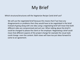 My Brief
Which structure/structures will the Vegetarian Recipe Cards brief use?

   We will use the negotiated brief because this means that if we have any
   disagreements or problems then they would have to be negotiated in the brief.
   Instead of going along with one idea using a negotiating brief will mean that both
   different sides are compromised and sort out. When talking about the brief it
   could be changed to please the client or the employer. Negotiating a brief could
   mean that different aspects of the project change for example the visual style
   could change even the content. Both views will have too put ideas forward to
   come to an agreement.
 