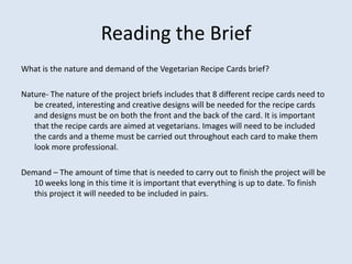 Reading the Brief
What is the nature and demand of the Vegetarian Recipe Cards brief?

Nature- The nature of the project briefs includes that 8 different recipe cards need to
   be created, interesting and creative designs will be needed for the recipe cards
   and designs must be on both the front and the back of the card. It is important
   that the recipe cards are aimed at vegetarians. Images will need to be included
   the cards and a theme must be carried out throughout each card to make them
   look more professional.

Demand – The amount of time that is needed to carry out to finish the project will be
  10 weeks long in this time it is important that everything is up to date. To finish
  this project it will needed to be included in pairs.
 