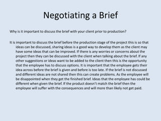 Negotiating a Brief
Why is it important to discuss the brief with your client prior to production?

It is important to discuss the brief before the production stage of the project this is so that
      ideas can be discussed, sharing ideas is a good way to develop them as the client may
      have some ideas that can be improved. If there is any worries or concerns about the
      project then they can be discussed with the client when talking about the brief. If any
      other suggestions or ideas want to be added to the client then this is the opportunity
      that the employee has to discuss options. It is important that the employee gets their
      idea across before the brief is given and before is too late. If the brief is not discussed
      and different ideas are not shared then this can create problems. As the employee will
      be disappointed when they get the finished brief. Ideas that the employee has could be
      different when given the brief. If the product doesn’t match the brief then the
      employee will suffer with the consequences and will more than likely not get paid.
 