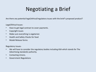 Negotiating a Brief
Are there any potential legal/ethical/regulatory issues with the brief’s proposed product?

Legal/Ethical Issues-
• Have to get legal contract to cover payments.
• Copyright issues
• Make sure everything is vegetarian
• Health and Safety Checks for food
• Model Release forms

Regulatory Issues-
• We will have to consider the regulatory bodies including ASA which stands for The
   Advertising standards authority.
• Contacting Unions.
• Government Regulations
 