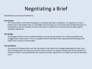 Negotiating a Brief
Amendments you have considered to;

The Product
    The final product could need changing as it could be aspiring or ambitious. If a regulation or law is
    broken due to the project then it could affect the final piece as it will need to be changed because it is
    breaking the rules for example if some of the work is copied from someone else this goes against
    copyright regulations.

The Budget
    The budget will have to be considered before carrying out the project this is because people may
    struggle with money issues. If this is a problem then it will have to be improved and the project will
    need to be cut back or downscaled.

The Conditions
    The amount of money that is put into the project may need to be changed depending on how much
    they are being paid. To make sure that the correct amount of money is being used for the project it is
    important that it is discussed before the contact has been signed this is to make sure that no problems
    occur.
 