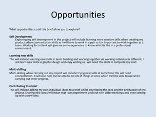 Opportunities
What opportunities could this brief allow you to explore?

Self Development
     Exploring my self development in this project will include learning more creative skills when creating my
     product. Also communication skills as I will have to work in a pair so it is important to work together as a
     team. Working for a client will give me some experience to know what its like in a professional
     environment.

Learning new skills
This will include learning new skills in team building and working together. As working individual is different, I
     will learn new skills in graphic design and copy writing as I will need this skills to complete my brief.

Multi-skilling
Multi-skilling when carrying out my project will include trying new skills at same time this will need
    concentration. It will also help me be able to do lots of things at once which I will be able to use when
    carrying out other projects.

Contributing to a brief
This will include adding my own individual ideas to a brief whilst developing the idea and the production of the
     project. Sharing new ideas will mean that I can experiment and test with different things and even coming
     up with a new idea.
 