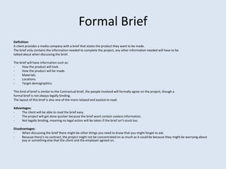 Formal Brief
Definition:
A client provides a media company with a brief that states the product they want to be made.
The brief only contains the information needed to complete the project, any other information needed will have to be
talked about when discussing the brief.

The brief will have information such as:
-     How the product will look.
-     How the product will be made.
-     Materials.
-     Locations.
-     Target demographics.

This kind of brief is similar to the Contractual brief, the people involved will formally agree on the project, though a
formal brief is not always legally binding.
The layout of this brief is also one of the more relaxed and easiest to read.

Advantages:
-    The client will be able to read the brief easy.
-    The project will get done quicker because the brief wont contain useless information.
-    Not legally binding, meaning no legal action will be taken if the brief isn’t stuck too.

Disadvantages:
-    When discussing the brief there might be other things you need to know that you might forget to ask.
-    Because there's no contract, the project might not be concentrated on as much as it could be because they might be worrying about
     pay or something else that the client and the employer agreed on.
 